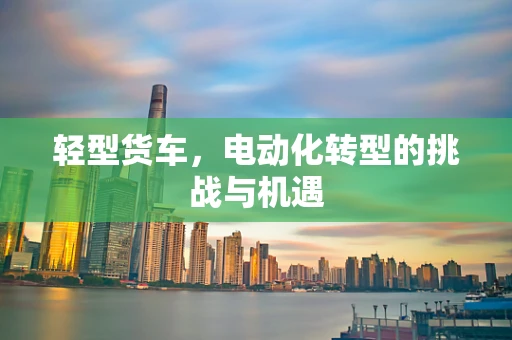 轻型货车，电动化转型的挑战与机遇