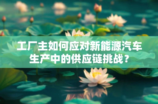 工厂主如何应对新能源汽车生产中的供应链挑战？