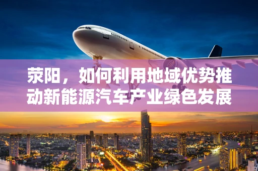 荥阳，如何利用地域优势推动新能源汽车产业绿色发展？