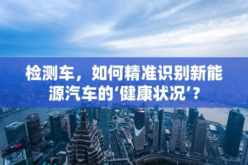 检测车，如何精准识别新能源汽车的‘健康状况’？
