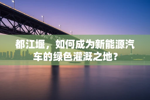 都江堰，如何成为新能源汽车的绿色灌溉之地？