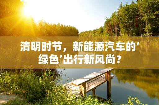 清明时节，新能源汽车的‘绿色’出行新风尚？
