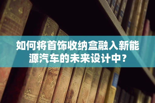 如何将首饰收纳盒融入新能源汽车的未来设计中？
