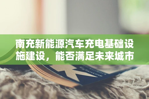 南充新能源汽车充电基础设施建设，能否满足未来城市发展的需求？