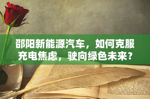 邵阳新能源汽车，如何克服充电焦虑，驶向绿色未来？