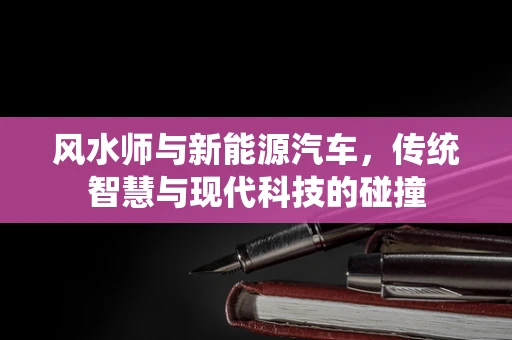 风水师与新能源汽车，传统智慧与现代科技的碰撞