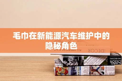 毛巾在新能源汽车维护中的隐秘角色