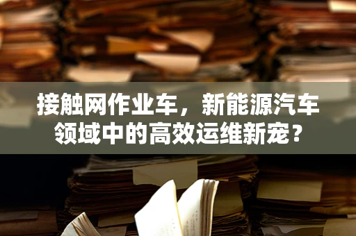接触网作业车，新能源汽车领域中的高效运维新宠？