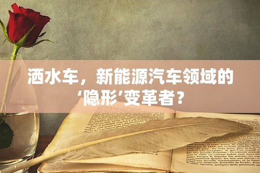 洒水车，新能源汽车领域的‘隐形’变革者？