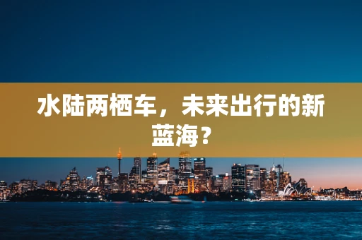 水陆两栖车，未来出行的新蓝海？