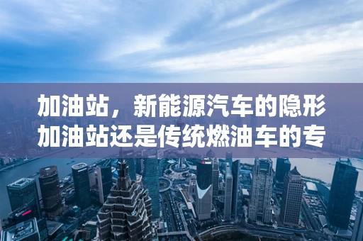 加油站，新能源汽车的隐形加油站还是传统燃油车的专属领地？