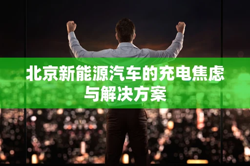 北京新能源汽车的充电焦虑与解决方案