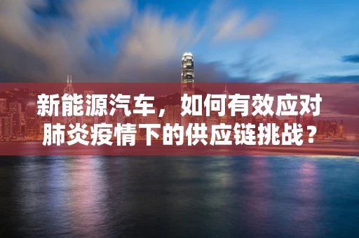 新能源汽车，如何有效应对肺炎疫情下的供应链挑战？