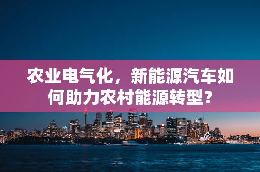农业电气化，新能源汽车如何助力农村能源转型？