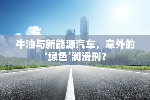 牛油与新能源汽车，意外的‘绿色’润滑剂？