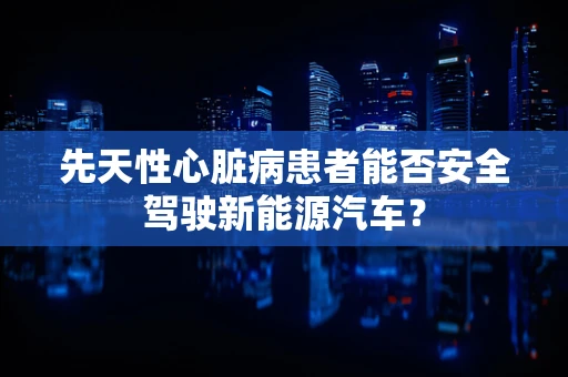 先天性心脏病患者能否安全驾驶新能源汽车？