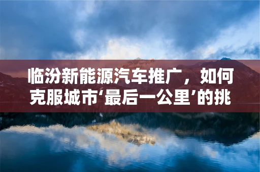 临汾新能源汽车推广，如何克服城市‘最后一公里’的挑战？