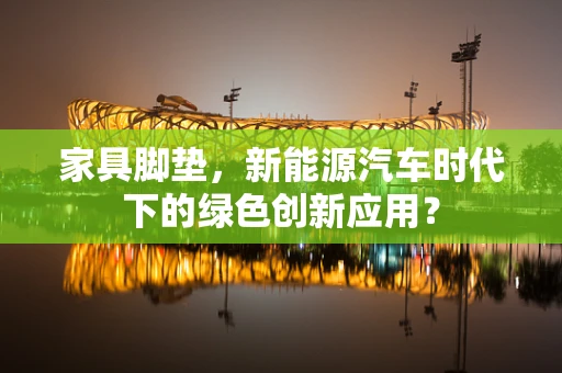 家具脚垫，新能源汽车时代下的绿色创新应用？
