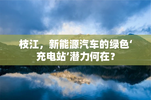 枝江，新能源汽车的绿色‘充电站’潜力何在？
