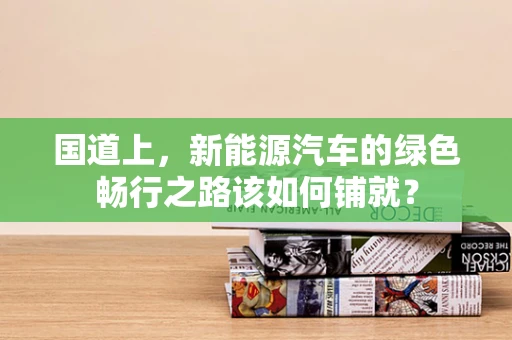 国道上，新能源汽车的绿色畅行之路该如何铺就？