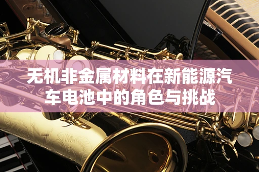 无机非金属材料在新能源汽车电池中的角色与挑战