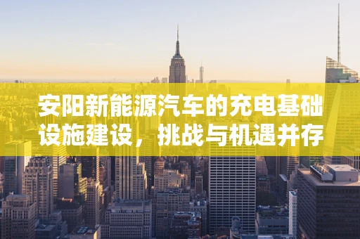 安阳新能源汽车的充电基础设施建设，挑战与机遇并存的未来之路？