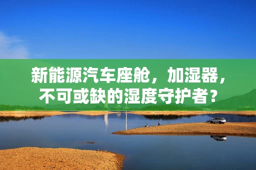 新能源汽车座舱，加湿器，不可或缺的湿度守护者？