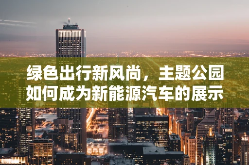 绿色出行新风尚，主题公园如何成为新能源汽车的展示舞台？