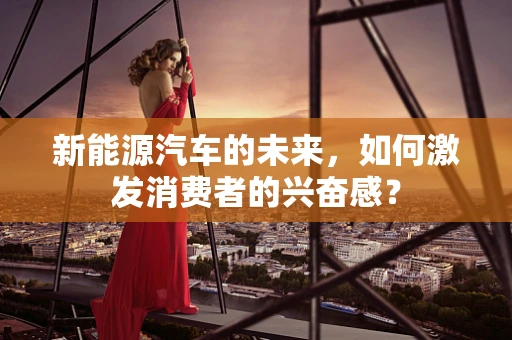 新能源汽车的未来，如何激发消费者的兴奋感？