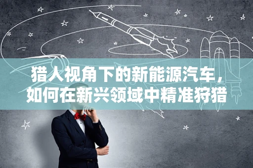 猎人视角下的新能源汽车，如何在新兴领域中精准狩猎？