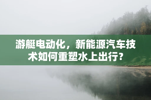 游艇电动化，新能源汽车技术如何重塑水上出行？