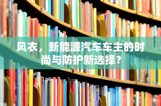风衣，新能源汽车车主的时尚与防护新选择？