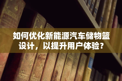 如何优化新能源汽车储物篮设计，以提升用户体验？