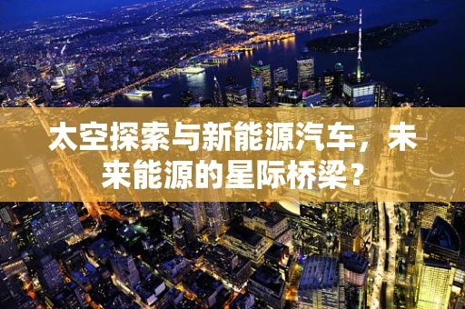 太空探索与新能源汽车，未来能源的星际桥梁？