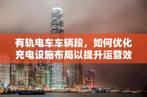 有轨电车车辆段，如何优化充电设施布局以提升运营效率？