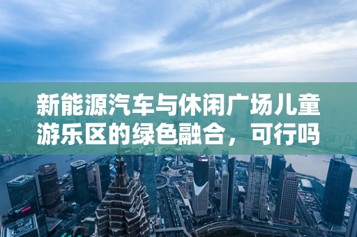 新能源汽车与休闲广场儿童游乐区的绿色融合，可行吗？