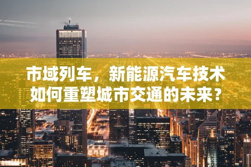市域列车，新能源汽车技术如何重塑城市交通的未来？