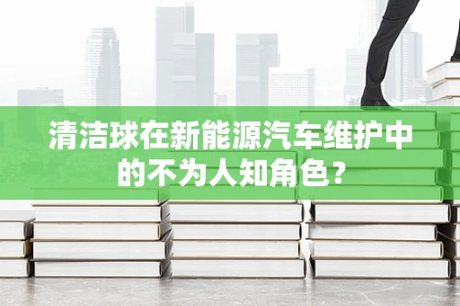 清洁球在新能源汽车维护中的不为人知角色？