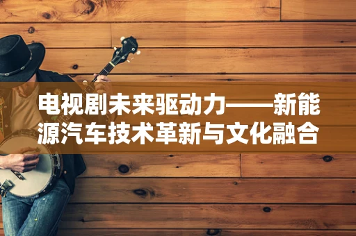 电视剧未来驱动力——新能源汽车技术革新与文化融合的探索