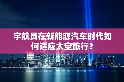 宇航员在新能源汽车时代如何适应太空旅行？