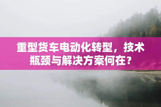 重型货车电动化转型，技术瓶颈与解决方案何在？