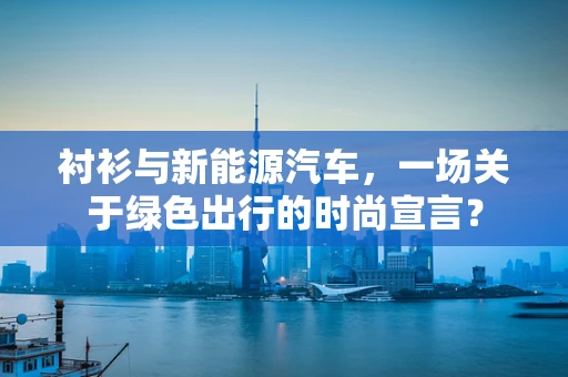 衬衫与新能源汽车，一场关于绿色出行的时尚宣言？