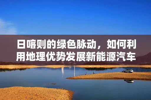 日喀则的绿色脉动，如何利用地理优势发展新能源汽车充电网络？
