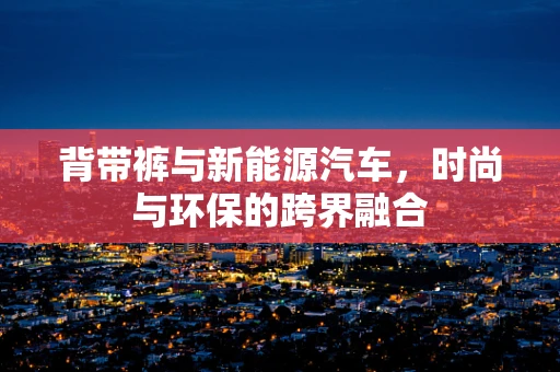 背带裤与新能源汽车，时尚与环保的跨界融合