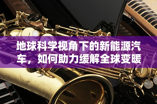 地球科学视角下的新能源汽车，如何助力缓解全球变暖？