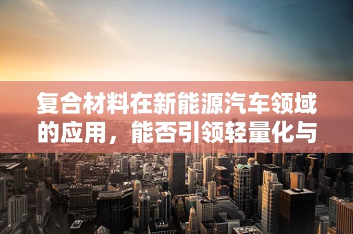 复合材料在新能源汽车领域的应用，能否引领轻量化与高性能的双重革命？