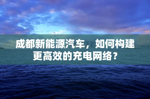 成都新能源汽车，如何构建更高效的充电网络？