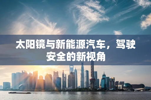 太阳镜与新能源汽车，驾驶安全的新视角