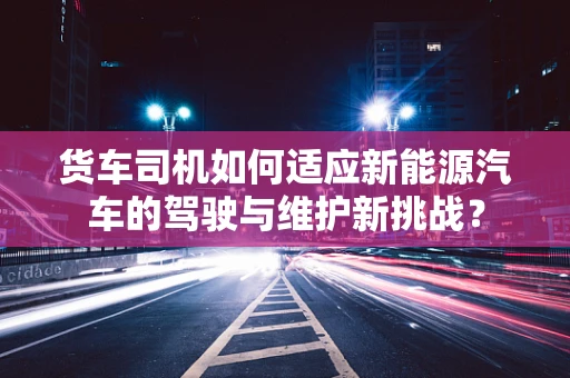 货车司机如何适应新能源汽车的驾驶与维护新挑战？