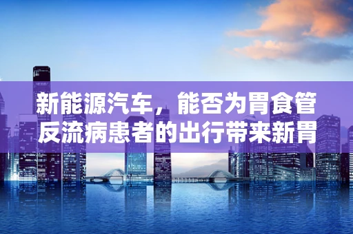 新能源汽车，能否为胃食管反流病患者的出行带来新胃觉？